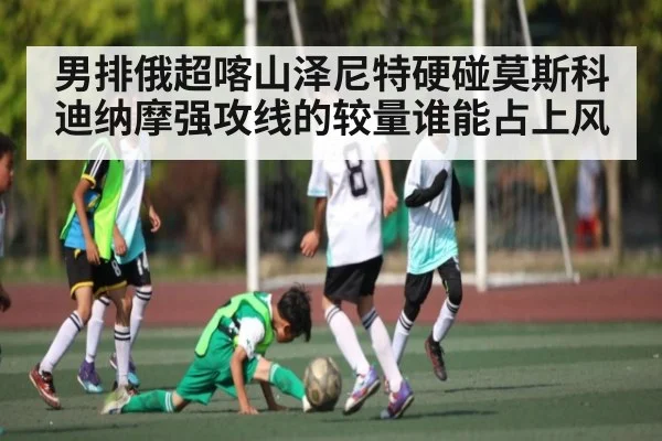 男排俄超喀山泽尼特硬碰莫斯科迪纳摩强攻线的较量谁能占上风